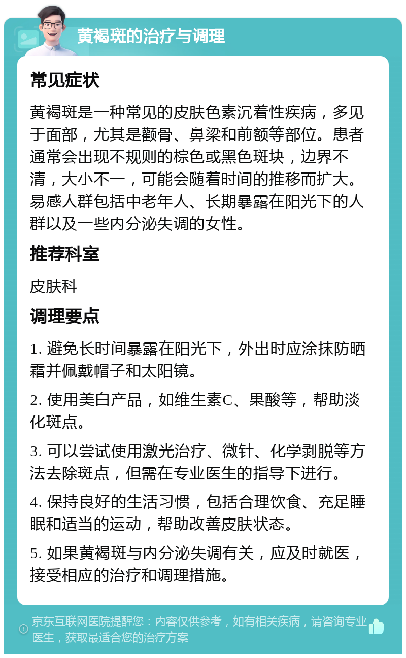 黄褐斑的治疗与调理 常见症状 黄褐斑是一种常见的皮肤色素沉着性疾病，多见于面部，尤其是颧骨、鼻梁和前额等部位。患者通常会出现不规则的棕色或黑色斑块，边界不清，大小不一，可能会随着时间的推移而扩大。易感人群包括中老年人、长期暴露在阳光下的人群以及一些内分泌失调的女性。 推荐科室 皮肤科 调理要点 1. 避免长时间暴露在阳光下，外出时应涂抹防晒霜并佩戴帽子和太阳镜。 2. 使用美白产品，如维生素C、果酸等，帮助淡化斑点。 3. 可以尝试使用激光治疗、微针、化学剥脱等方法去除斑点，但需在专业医生的指导下进行。 4. 保持良好的生活习惯，包括合理饮食、充足睡眠和适当的运动，帮助改善皮肤状态。 5. 如果黄褐斑与内分泌失调有关，应及时就医，接受相应的治疗和调理措施。