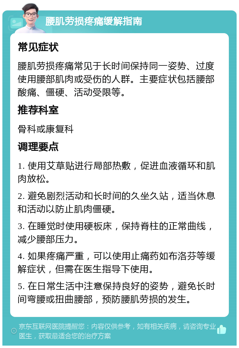 腰肌劳损疼痛缓解指南 常见症状 腰肌劳损疼痛常见于长时间保持同一姿势、过度使用腰部肌肉或受伤的人群。主要症状包括腰部酸痛、僵硬、活动受限等。 推荐科室 骨科或康复科 调理要点 1. 使用艾草贴进行局部热敷，促进血液循环和肌肉放松。 2. 避免剧烈活动和长时间的久坐久站，适当休息和活动以防止肌肉僵硬。 3. 在睡觉时使用硬板床，保持脊柱的正常曲线，减少腰部压力。 4. 如果疼痛严重，可以使用止痛药如布洛芬等缓解症状，但需在医生指导下使用。 5. 在日常生活中注意保持良好的姿势，避免长时间弯腰或扭曲腰部，预防腰肌劳损的发生。