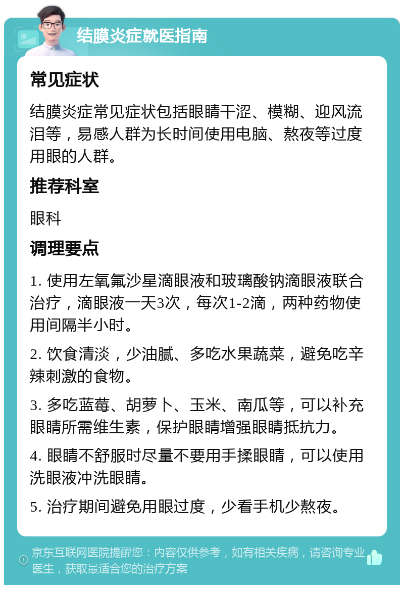 结膜炎症就医指南 常见症状 结膜炎症常见症状包括眼睛干涩、模糊、迎风流泪等，易感人群为长时间使用电脑、熬夜等过度用眼的人群。 推荐科室 眼科 调理要点 1. 使用左氧氟沙星滴眼液和玻璃酸钠滴眼液联合治疗，滴眼液一天3次，每次1-2滴，两种药物使用间隔半小时。 2. 饮食清淡，少油腻、多吃水果蔬菜，避免吃辛辣刺激的食物。 3. 多吃蓝莓、胡萝卜、玉米、南瓜等，可以补充眼睛所需维生素，保护眼睛增强眼睛抵抗力。 4. 眼睛不舒服时尽量不要用手揉眼睛，可以使用洗眼液冲洗眼睛。 5. 治疗期间避免用眼过度，少看手机少熬夜。