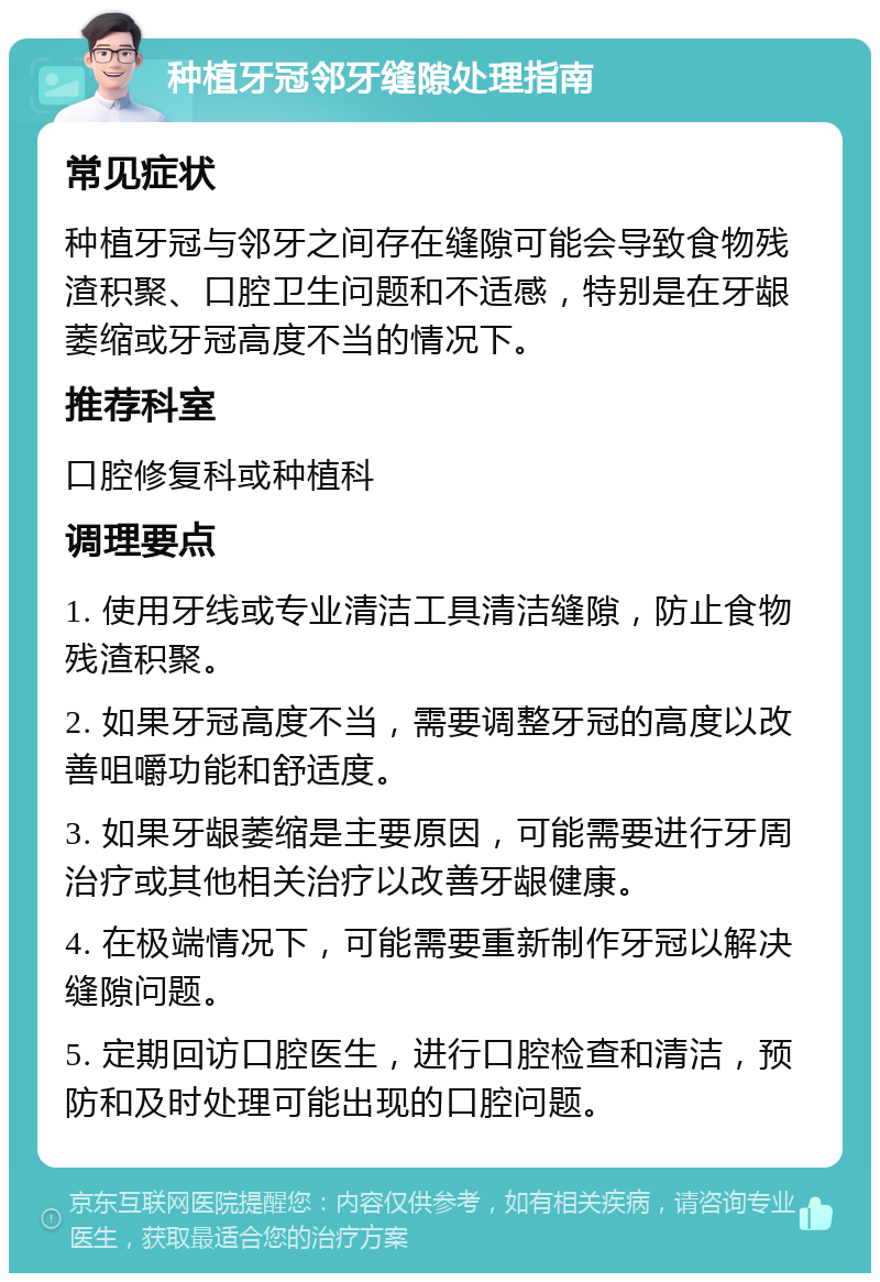 种植牙冠邻牙缝隙处理指南 常见症状 种植牙冠与邻牙之间存在缝隙可能会导致食物残渣积聚、口腔卫生问题和不适感，特别是在牙龈萎缩或牙冠高度不当的情况下。 推荐科室 口腔修复科或种植科 调理要点 1. 使用牙线或专业清洁工具清洁缝隙，防止食物残渣积聚。 2. 如果牙冠高度不当，需要调整牙冠的高度以改善咀嚼功能和舒适度。 3. 如果牙龈萎缩是主要原因，可能需要进行牙周治疗或其他相关治疗以改善牙龈健康。 4. 在极端情况下，可能需要重新制作牙冠以解决缝隙问题。 5. 定期回访口腔医生，进行口腔检查和清洁，预防和及时处理可能出现的口腔问题。