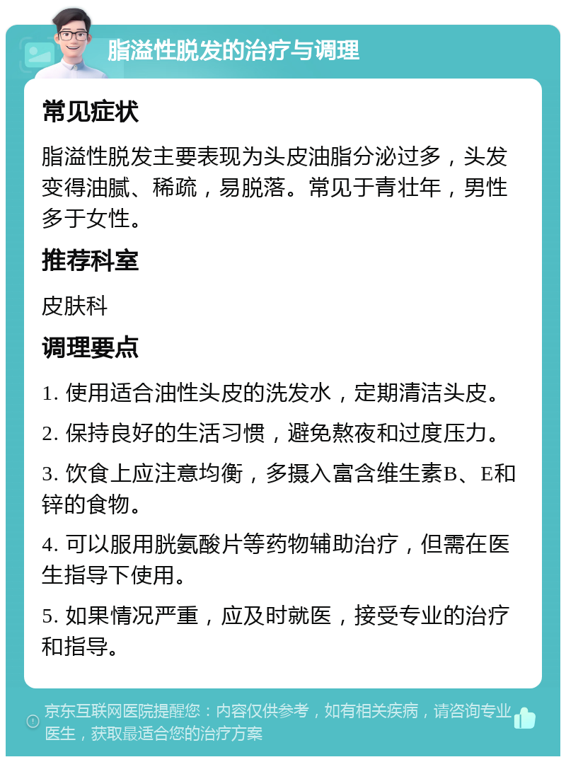 脂溢性脱发的治疗与调理 常见症状 脂溢性脱发主要表现为头皮油脂分泌过多，头发变得油腻、稀疏，易脱落。常见于青壮年，男性多于女性。 推荐科室 皮肤科 调理要点 1. 使用适合油性头皮的洗发水，定期清洁头皮。 2. 保持良好的生活习惯，避免熬夜和过度压力。 3. 饮食上应注意均衡，多摄入富含维生素B、E和锌的食物。 4. 可以服用胱氨酸片等药物辅助治疗，但需在医生指导下使用。 5. 如果情况严重，应及时就医，接受专业的治疗和指导。