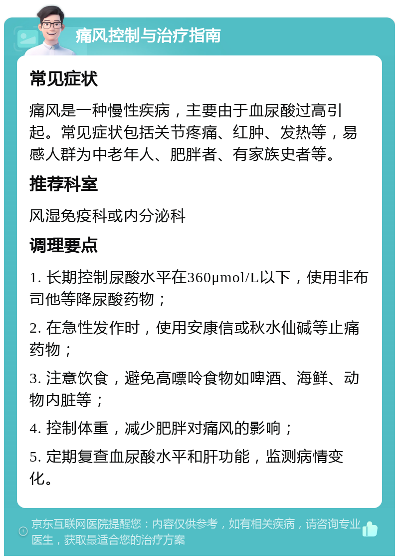 痛风控制与治疗指南 常见症状 痛风是一种慢性疾病，主要由于血尿酸过高引起。常见症状包括关节疼痛、红肿、发热等，易感人群为中老年人、肥胖者、有家族史者等。 推荐科室 风湿免疫科或内分泌科 调理要点 1. 长期控制尿酸水平在360μmol/L以下，使用非布司他等降尿酸药物； 2. 在急性发作时，使用安康信或秋水仙碱等止痛药物； 3. 注意饮食，避免高嘌呤食物如啤酒、海鲜、动物内脏等； 4. 控制体重，减少肥胖对痛风的影响； 5. 定期复查血尿酸水平和肝功能，监测病情变化。