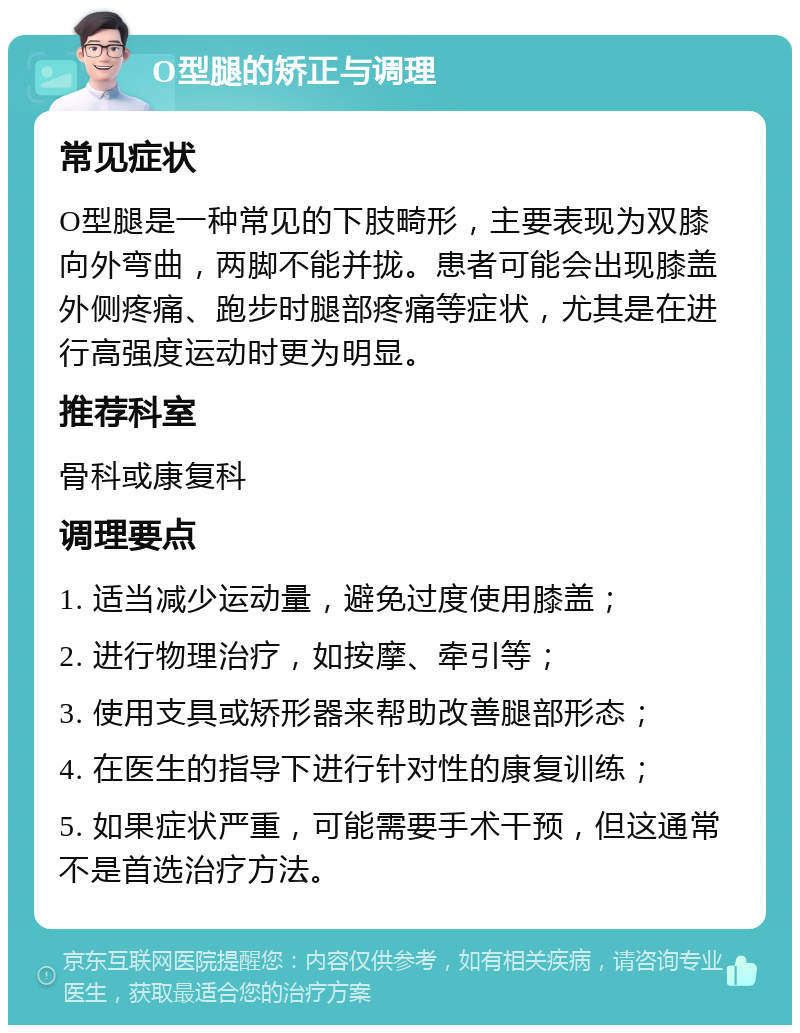 O型腿的矫正与调理 常见症状 O型腿是一种常见的下肢畸形，主要表现为双膝向外弯曲，两脚不能并拢。患者可能会出现膝盖外侧疼痛、跑步时腿部疼痛等症状，尤其是在进行高强度运动时更为明显。 推荐科室 骨科或康复科 调理要点 1. 适当减少运动量，避免过度使用膝盖； 2. 进行物理治疗，如按摩、牵引等； 3. 使用支具或矫形器来帮助改善腿部形态； 4. 在医生的指导下进行针对性的康复训练； 5. 如果症状严重，可能需要手术干预，但这通常不是首选治疗方法。