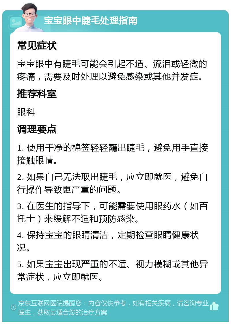 宝宝眼中睫毛处理指南 常见症状 宝宝眼中有睫毛可能会引起不适、流泪或轻微的疼痛，需要及时处理以避免感染或其他并发症。 推荐科室 眼科 调理要点 1. 使用干净的棉签轻轻蘸出睫毛，避免用手直接接触眼睛。 2. 如果自己无法取出睫毛，应立即就医，避免自行操作导致更严重的问题。 3. 在医生的指导下，可能需要使用眼药水（如百托士）来缓解不适和预防感染。 4. 保持宝宝的眼睛清洁，定期检查眼睛健康状况。 5. 如果宝宝出现严重的不适、视力模糊或其他异常症状，应立即就医。