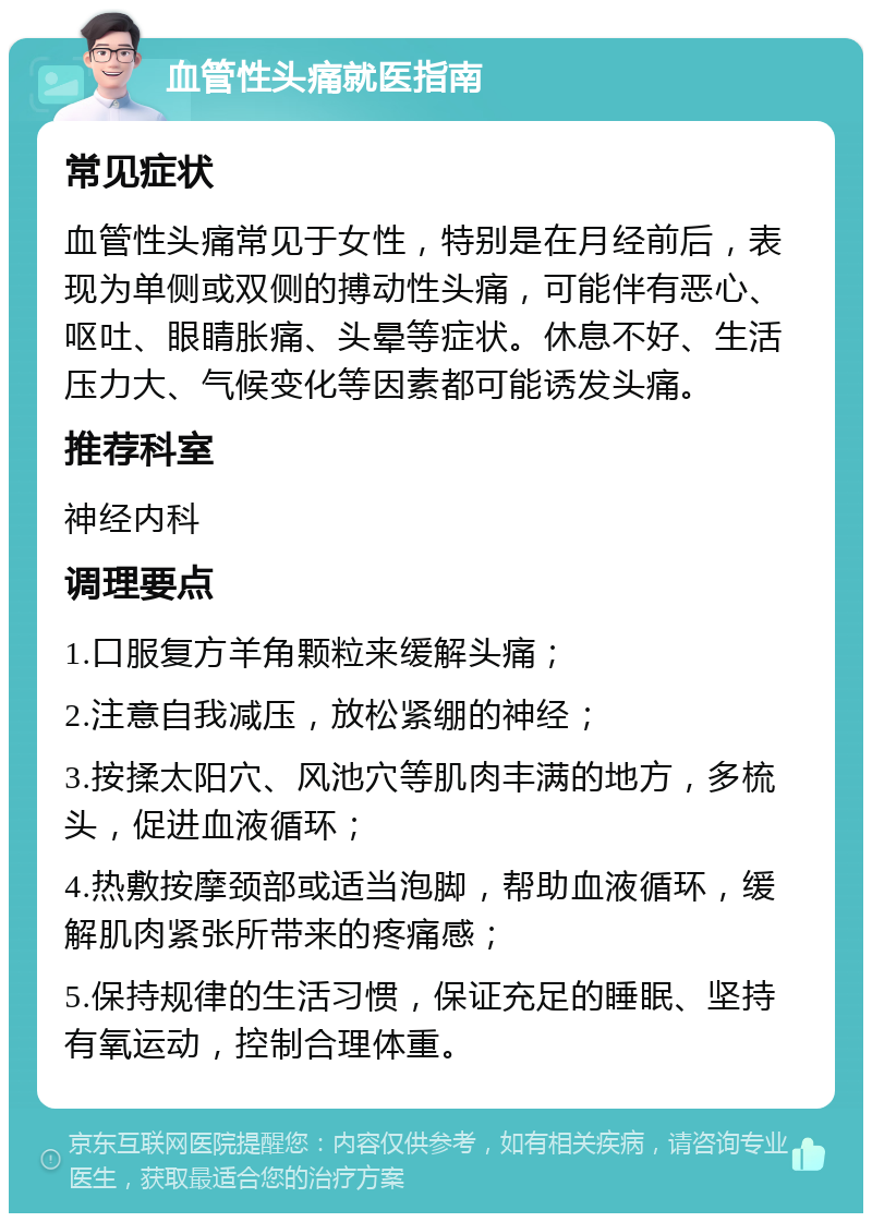 血管性头痛就医指南 常见症状 血管性头痛常见于女性，特别是在月经前后，表现为单侧或双侧的搏动性头痛，可能伴有恶心、呕吐、眼睛胀痛、头晕等症状。休息不好、生活压力大、气候变化等因素都可能诱发头痛。 推荐科室 神经内科 调理要点 1.口服复方羊角颗粒来缓解头痛； 2.注意自我减压，放松紧绷的神经； 3.按揉太阳穴、风池穴等肌肉丰满的地方，多梳头，促进血液循环； 4.热敷按摩颈部或适当泡脚，帮助血液循环，缓解肌肉紧张所带来的疼痛感； 5.保持规律的生活习惯，保证充足的睡眠、坚持有氧运动，控制合理体重。