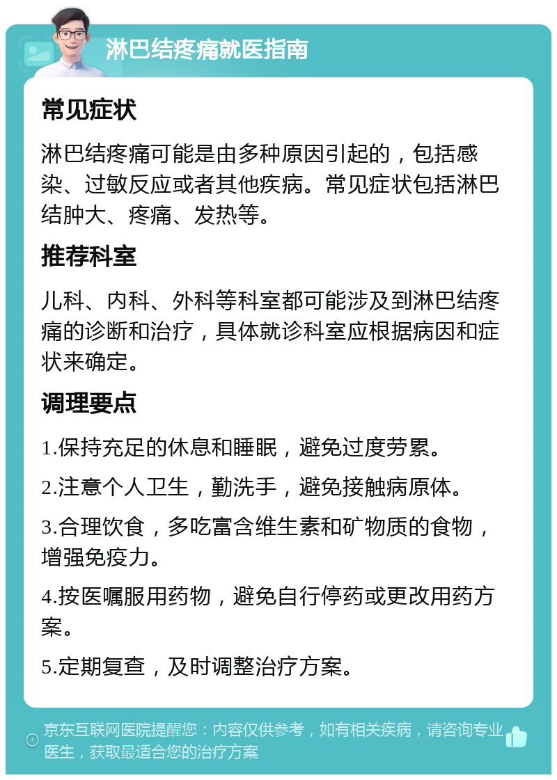 淋巴结疼痛就医指南 常见症状 淋巴结疼痛可能是由多种原因引起的，包括感染、过敏反应或者其他疾病。常见症状包括淋巴结肿大、疼痛、发热等。 推荐科室 儿科、内科、外科等科室都可能涉及到淋巴结疼痛的诊断和治疗，具体就诊科室应根据病因和症状来确定。 调理要点 1.保持充足的休息和睡眠，避免过度劳累。 2.注意个人卫生，勤洗手，避免接触病原体。 3.合理饮食，多吃富含维生素和矿物质的食物，增强免疫力。 4.按医嘱服用药物，避免自行停药或更改用药方案。 5.定期复查，及时调整治疗方案。