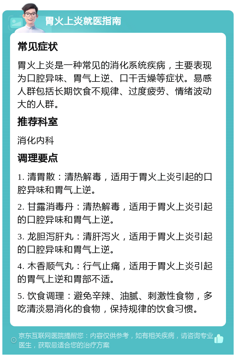 胃火上炎就医指南 常见症状 胃火上炎是一种常见的消化系统疾病，主要表现为口腔异味、胃气上逆、口干舌燥等症状。易感人群包括长期饮食不规律、过度疲劳、情绪波动大的人群。 推荐科室 消化内科 调理要点 1. 清胃散：清热解毒，适用于胃火上炎引起的口腔异味和胃气上逆。 2. 甘露消毒丹：清热解毒，适用于胃火上炎引起的口腔异味和胃气上逆。 3. 龙胆泻肝丸：清肝泻火，适用于胃火上炎引起的口腔异味和胃气上逆。 4. 木香顺气丸：行气止痛，适用于胃火上炎引起的胃气上逆和胃部不适。 5. 饮食调理：避免辛辣、油腻、刺激性食物，多吃清淡易消化的食物，保持规律的饮食习惯。