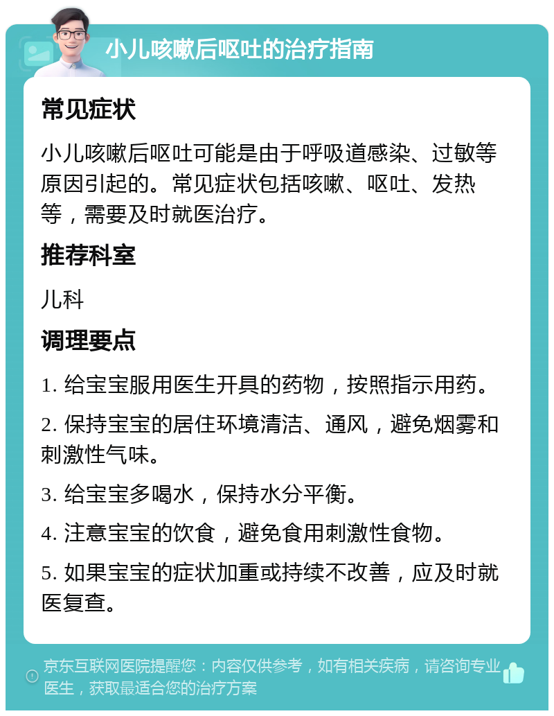 小儿咳嗽后呕吐的治疗指南 常见症状 小儿咳嗽后呕吐可能是由于呼吸道感染、过敏等原因引起的。常见症状包括咳嗽、呕吐、发热等，需要及时就医治疗。 推荐科室 儿科 调理要点 1. 给宝宝服用医生开具的药物，按照指示用药。 2. 保持宝宝的居住环境清洁、通风，避免烟雾和刺激性气味。 3. 给宝宝多喝水，保持水分平衡。 4. 注意宝宝的饮食，避免食用刺激性食物。 5. 如果宝宝的症状加重或持续不改善，应及时就医复查。