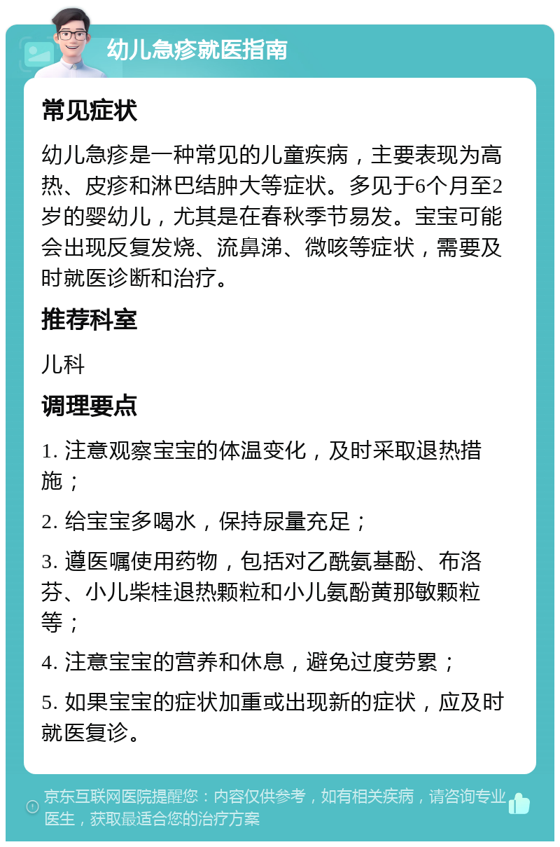 幼儿急疹就医指南 常见症状 幼儿急疹是一种常见的儿童疾病，主要表现为高热、皮疹和淋巴结肿大等症状。多见于6个月至2岁的婴幼儿，尤其是在春秋季节易发。宝宝可能会出现反复发烧、流鼻涕、微咳等症状，需要及时就医诊断和治疗。 推荐科室 儿科 调理要点 1. 注意观察宝宝的体温变化，及时采取退热措施； 2. 给宝宝多喝水，保持尿量充足； 3. 遵医嘱使用药物，包括对乙酰氨基酚、布洛芬、小儿柴桂退热颗粒和小儿氨酚黄那敏颗粒等； 4. 注意宝宝的营养和休息，避免过度劳累； 5. 如果宝宝的症状加重或出现新的症状，应及时就医复诊。