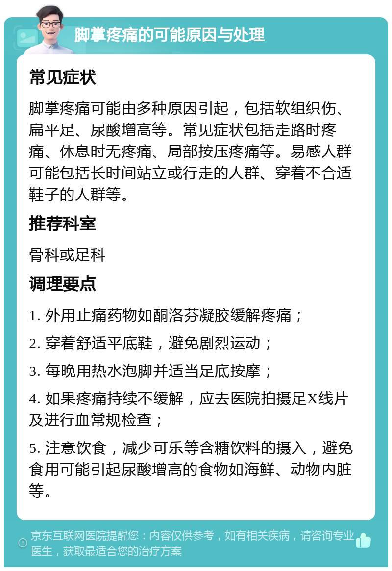 脚掌疼痛的可能原因与处理 常见症状 脚掌疼痛可能由多种原因引起，包括软组织伤、扁平足、尿酸增高等。常见症状包括走路时疼痛、休息时无疼痛、局部按压疼痛等。易感人群可能包括长时间站立或行走的人群、穿着不合适鞋子的人群等。 推荐科室 骨科或足科 调理要点 1. 外用止痛药物如酮洛芬凝胶缓解疼痛； 2. 穿着舒适平底鞋，避免剧烈运动； 3. 每晚用热水泡脚并适当足底按摩； 4. 如果疼痛持续不缓解，应去医院拍摄足X线片及进行血常规检查； 5. 注意饮食，减少可乐等含糖饮料的摄入，避免食用可能引起尿酸增高的食物如海鲜、动物内脏等。