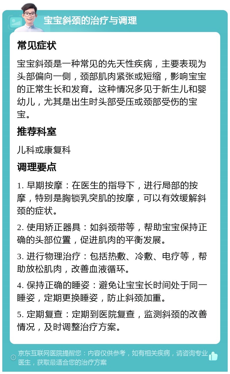 宝宝斜颈的治疗与调理 常见症状 宝宝斜颈是一种常见的先天性疾病，主要表现为头部偏向一侧，颈部肌肉紧张或短缩，影响宝宝的正常生长和发育。这种情况多见于新生儿和婴幼儿，尤其是出生时头部受压或颈部受伤的宝宝。 推荐科室 儿科或康复科 调理要点 1. 早期按摩：在医生的指导下，进行局部的按摩，特别是胸锁乳突肌的按摩，可以有效缓解斜颈的症状。 2. 使用矫正器具：如斜颈带等，帮助宝宝保持正确的头部位置，促进肌肉的平衡发展。 3. 进行物理治疗：包括热敷、冷敷、电疗等，帮助放松肌肉，改善血液循环。 4. 保持正确的睡姿：避免让宝宝长时间处于同一睡姿，定期更换睡姿，防止斜颈加重。 5. 定期复查：定期到医院复查，监测斜颈的改善情况，及时调整治疗方案。