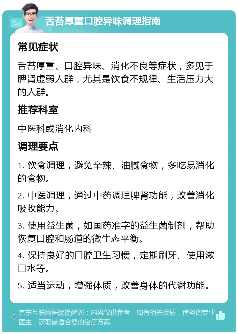 舌苔厚重口腔异味调理指南 常见症状 舌苔厚重、口腔异味、消化不良等症状，多见于脾肾虚弱人群，尤其是饮食不规律、生活压力大的人群。 推荐科室 中医科或消化内科 调理要点 1. 饮食调理，避免辛辣、油腻食物，多吃易消化的食物。 2. 中医调理，通过中药调理脾肾功能，改善消化吸收能力。 3. 使用益生菌，如国药准字的益生菌制剂，帮助恢复口腔和肠道的微生态平衡。 4. 保持良好的口腔卫生习惯，定期刷牙、使用漱口水等。 5. 适当运动，增强体质，改善身体的代谢功能。