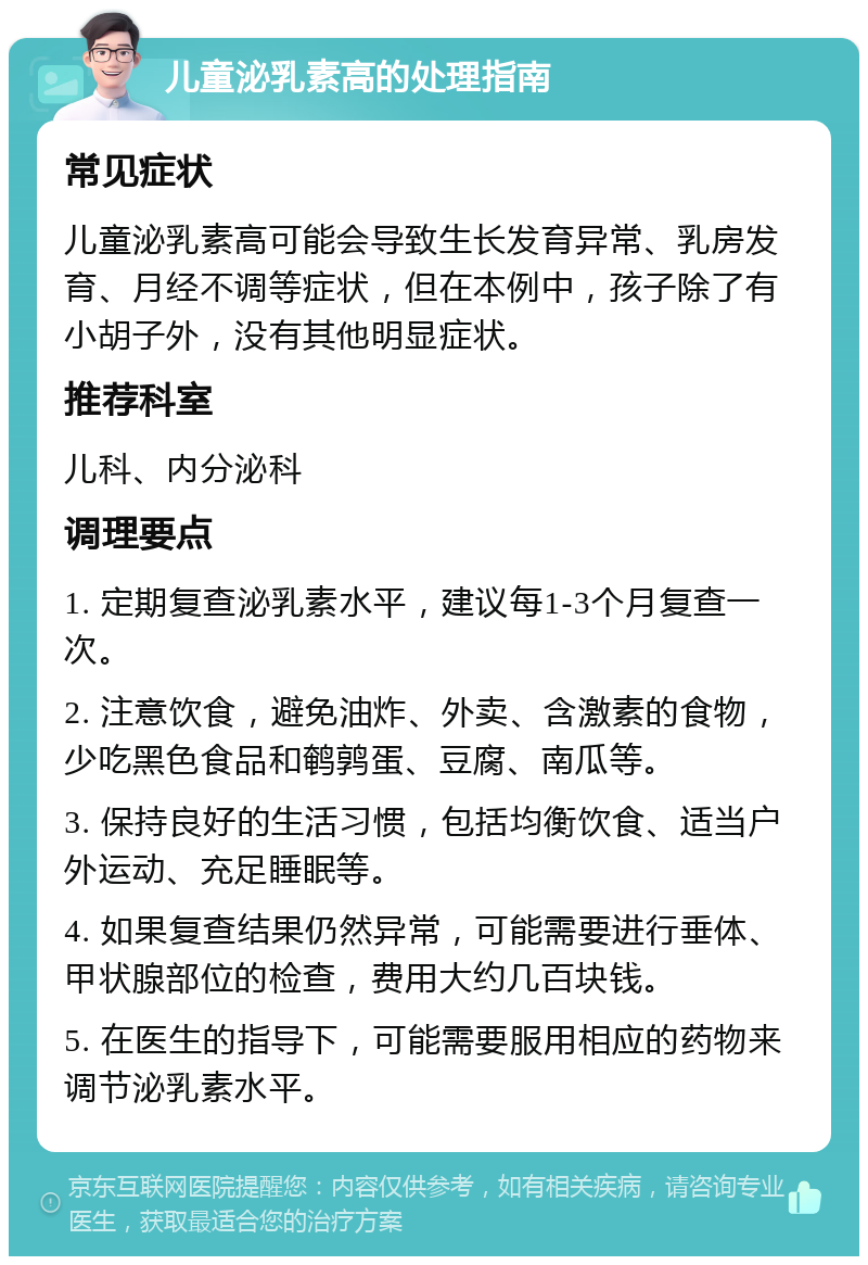 儿童泌乳素高的处理指南 常见症状 儿童泌乳素高可能会导致生长发育异常、乳房发育、月经不调等症状，但在本例中，孩子除了有小胡子外，没有其他明显症状。 推荐科室 儿科、内分泌科 调理要点 1. 定期复查泌乳素水平，建议每1-3个月复查一次。 2. 注意饮食，避免油炸、外卖、含激素的食物，少吃黑色食品和鹌鹑蛋、豆腐、南瓜等。 3. 保持良好的生活习惯，包括均衡饮食、适当户外运动、充足睡眠等。 4. 如果复查结果仍然异常，可能需要进行垂体、甲状腺部位的检查，费用大约几百块钱。 5. 在医生的指导下，可能需要服用相应的药物来调节泌乳素水平。