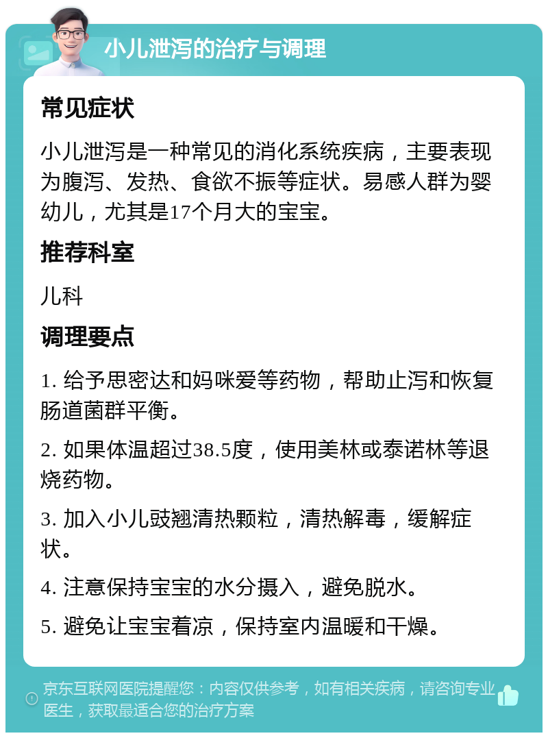 小儿泄泻的治疗与调理 常见症状 小儿泄泻是一种常见的消化系统疾病，主要表现为腹泻、发热、食欲不振等症状。易感人群为婴幼儿，尤其是17个月大的宝宝。 推荐科室 儿科 调理要点 1. 给予思密达和妈咪爱等药物，帮助止泻和恢复肠道菌群平衡。 2. 如果体温超过38.5度，使用美林或泰诺林等退烧药物。 3. 加入小儿豉翘清热颗粒，清热解毒，缓解症状。 4. 注意保持宝宝的水分摄入，避免脱水。 5. 避免让宝宝着凉，保持室内温暖和干燥。