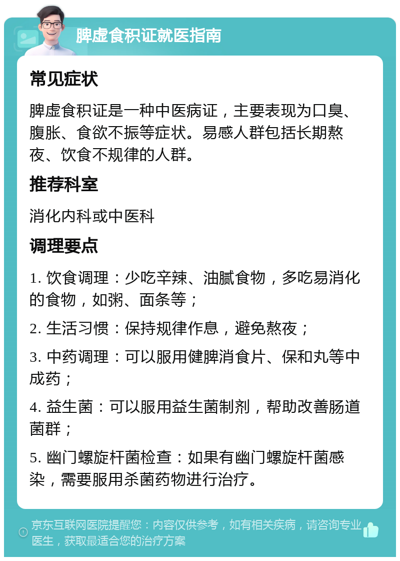 脾虚食积证就医指南 常见症状 脾虚食积证是一种中医病证，主要表现为口臭、腹胀、食欲不振等症状。易感人群包括长期熬夜、饮食不规律的人群。 推荐科室 消化内科或中医科 调理要点 1. 饮食调理：少吃辛辣、油腻食物，多吃易消化的食物，如粥、面条等； 2. 生活习惯：保持规律作息，避免熬夜； 3. 中药调理：可以服用健脾消食片、保和丸等中成药； 4. 益生菌：可以服用益生菌制剂，帮助改善肠道菌群； 5. 幽门螺旋杆菌检查：如果有幽门螺旋杆菌感染，需要服用杀菌药物进行治疗。