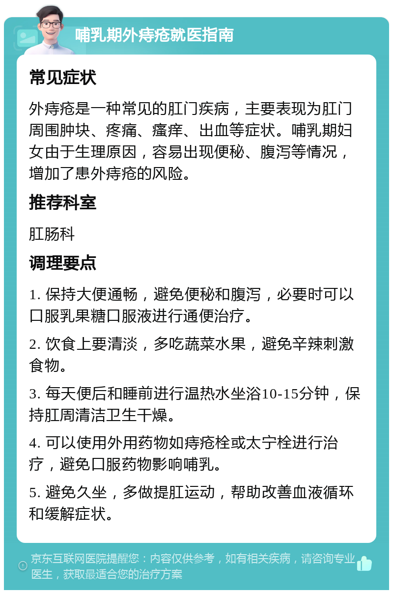 哺乳期外痔疮就医指南 常见症状 外痔疮是一种常见的肛门疾病，主要表现为肛门周围肿块、疼痛、瘙痒、出血等症状。哺乳期妇女由于生理原因，容易出现便秘、腹泻等情况，增加了患外痔疮的风险。 推荐科室 肛肠科 调理要点 1. 保持大便通畅，避免便秘和腹泻，必要时可以口服乳果糖口服液进行通便治疗。 2. 饮食上要清淡，多吃蔬菜水果，避免辛辣刺激食物。 3. 每天便后和睡前进行温热水坐浴10-15分钟，保持肛周清洁卫生干燥。 4. 可以使用外用药物如痔疮栓或太宁栓进行治疗，避免口服药物影响哺乳。 5. 避免久坐，多做提肛运动，帮助改善血液循环和缓解症状。