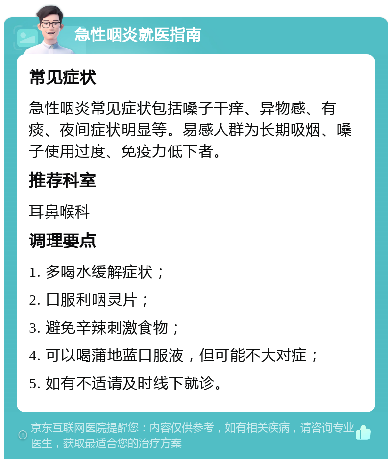 急性咽炎就医指南 常见症状 急性咽炎常见症状包括嗓子干痒、异物感、有痰、夜间症状明显等。易感人群为长期吸烟、嗓子使用过度、免疫力低下者。 推荐科室 耳鼻喉科 调理要点 1. 多喝水缓解症状； 2. 口服利咽灵片； 3. 避免辛辣刺激食物； 4. 可以喝蒲地蓝口服液，但可能不大对症； 5. 如有不适请及时线下就诊。