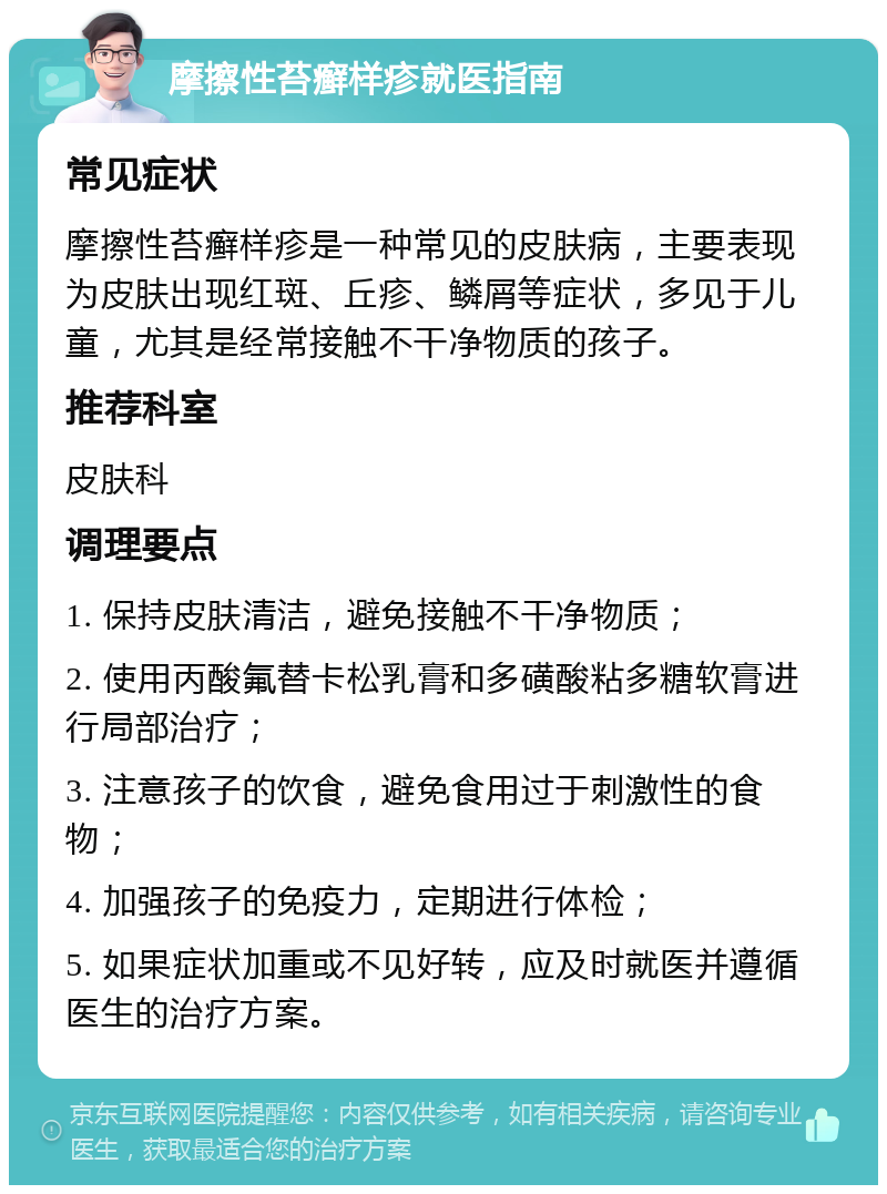 摩擦性苔癣样疹就医指南 常见症状 摩擦性苔癣样疹是一种常见的皮肤病，主要表现为皮肤出现红斑、丘疹、鳞屑等症状，多见于儿童，尤其是经常接触不干净物质的孩子。 推荐科室 皮肤科 调理要点 1. 保持皮肤清洁，避免接触不干净物质； 2. 使用丙酸氟替卡松乳膏和多磺酸粘多糖软膏进行局部治疗； 3. 注意孩子的饮食，避免食用过于刺激性的食物； 4. 加强孩子的免疫力，定期进行体检； 5. 如果症状加重或不见好转，应及时就医并遵循医生的治疗方案。