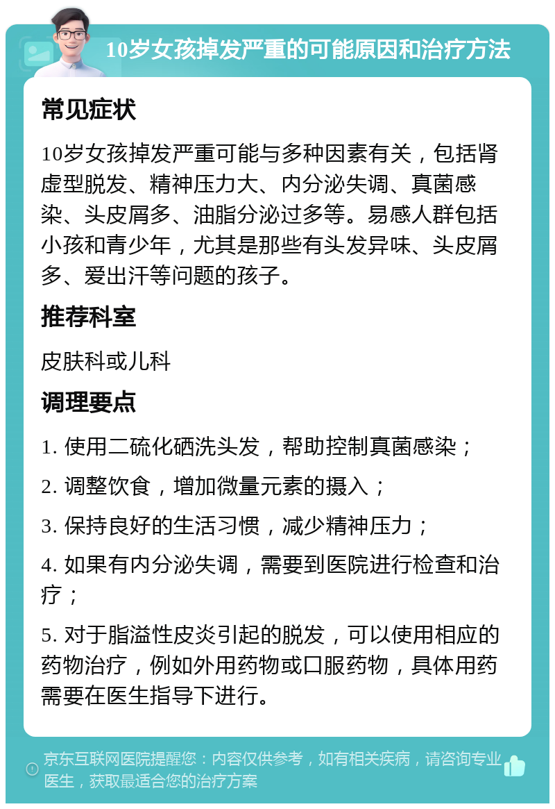 10岁女孩掉发严重的可能原因和治疗方法 常见症状 10岁女孩掉发严重可能与多种因素有关，包括肾虚型脱发、精神压力大、内分泌失调、真菌感染、头皮屑多、油脂分泌过多等。易感人群包括小孩和青少年，尤其是那些有头发异味、头皮屑多、爱出汗等问题的孩子。 推荐科室 皮肤科或儿科 调理要点 1. 使用二硫化硒洗头发，帮助控制真菌感染； 2. 调整饮食，增加微量元素的摄入； 3. 保持良好的生活习惯，减少精神压力； 4. 如果有内分泌失调，需要到医院进行检查和治疗； 5. 对于脂溢性皮炎引起的脱发，可以使用相应的药物治疗，例如外用药物或口服药物，具体用药需要在医生指导下进行。