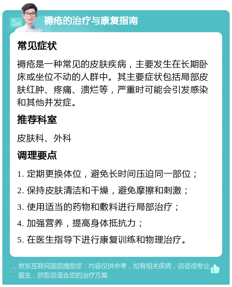 褥疮的治疗与康复指南 常见症状 褥疮是一种常见的皮肤疾病，主要发生在长期卧床或坐位不动的人群中。其主要症状包括局部皮肤红肿、疼痛、溃烂等，严重时可能会引发感染和其他并发症。 推荐科室 皮肤科、外科 调理要点 1. 定期更换体位，避免长时间压迫同一部位； 2. 保持皮肤清洁和干燥，避免摩擦和刺激； 3. 使用适当的药物和敷料进行局部治疗； 4. 加强营养，提高身体抵抗力； 5. 在医生指导下进行康复训练和物理治疗。