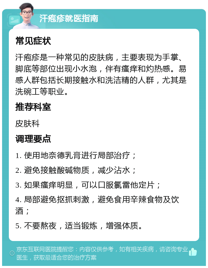 汗疱疹就医指南 常见症状 汗疱疹是一种常见的皮肤病，主要表现为手掌、脚底等部位出现小水泡，伴有瘙痒和灼热感。易感人群包括长期接触水和洗洁精的人群，尤其是洗碗工等职业。 推荐科室 皮肤科 调理要点 1. 使用地奈德乳膏进行局部治疗； 2. 避免接触酸碱物质，减少沾水； 3. 如果瘙痒明显，可以口服氯雷他定片； 4. 局部避免抠抓刺激，避免食用辛辣食物及饮酒； 5. 不要熬夜，适当锻炼，增强体质。