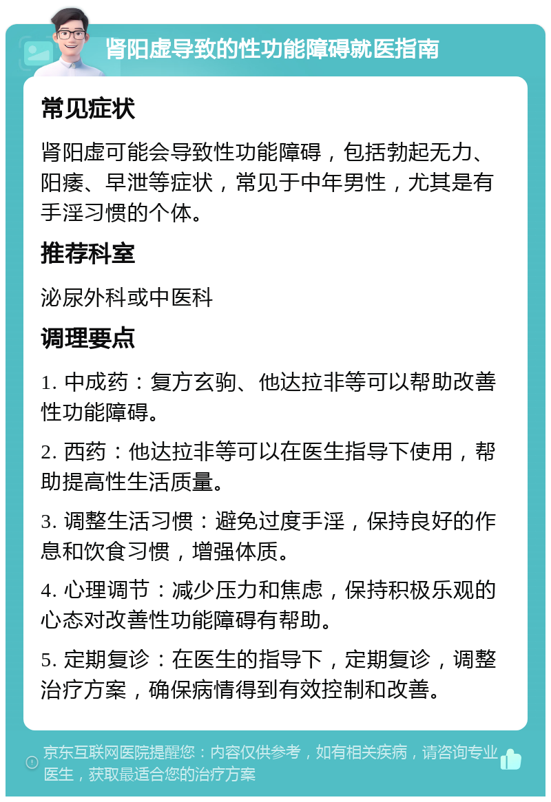 肾阳虚导致的性功能障碍就医指南 常见症状 肾阳虚可能会导致性功能障碍，包括勃起无力、阳痿、早泄等症状，常见于中年男性，尤其是有手淫习惯的个体。 推荐科室 泌尿外科或中医科 调理要点 1. 中成药：复方玄驹、他达拉非等可以帮助改善性功能障碍。 2. 西药：他达拉非等可以在医生指导下使用，帮助提高性生活质量。 3. 调整生活习惯：避免过度手淫，保持良好的作息和饮食习惯，增强体质。 4. 心理调节：减少压力和焦虑，保持积极乐观的心态对改善性功能障碍有帮助。 5. 定期复诊：在医生的指导下，定期复诊，调整治疗方案，确保病情得到有效控制和改善。