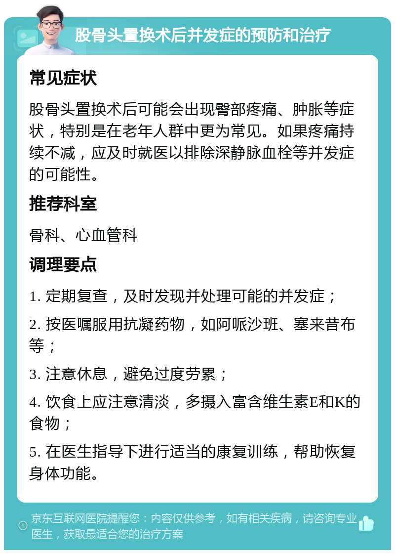 股骨头置换术后并发症的预防和治疗 常见症状 股骨头置换术后可能会出现臀部疼痛、肿胀等症状，特别是在老年人群中更为常见。如果疼痛持续不减，应及时就医以排除深静脉血栓等并发症的可能性。 推荐科室 骨科、心血管科 调理要点 1. 定期复查，及时发现并处理可能的并发症； 2. 按医嘱服用抗凝药物，如阿哌沙班、塞来昔布等； 3. 注意休息，避免过度劳累； 4. 饮食上应注意清淡，多摄入富含维生素E和K的食物； 5. 在医生指导下进行适当的康复训练，帮助恢复身体功能。