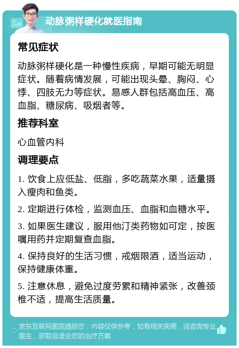 动脉粥样硬化就医指南 常见症状 动脉粥样硬化是一种慢性疾病，早期可能无明显症状。随着病情发展，可能出现头晕、胸闷、心悸、四肢无力等症状。易感人群包括高血压、高血脂、糖尿病、吸烟者等。 推荐科室 心血管内科 调理要点 1. 饮食上应低盐、低脂，多吃蔬菜水果，适量摄入瘦肉和鱼类。 2. 定期进行体检，监测血压、血脂和血糖水平。 3. 如果医生建议，服用他汀类药物如可定，按医嘱用药并定期复查血脂。 4. 保持良好的生活习惯，戒烟限酒，适当运动，保持健康体重。 5. 注意休息，避免过度劳累和精神紧张，改善颈椎不适，提高生活质量。