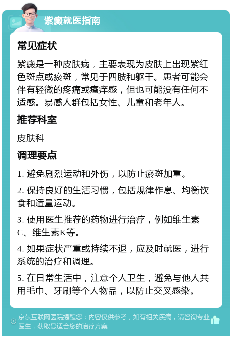 紫癜就医指南 常见症状 紫癜是一种皮肤病，主要表现为皮肤上出现紫红色斑点或瘀斑，常见于四肢和躯干。患者可能会伴有轻微的疼痛或瘙痒感，但也可能没有任何不适感。易感人群包括女性、儿童和老年人。 推荐科室 皮肤科 调理要点 1. 避免剧烈运动和外伤，以防止瘀斑加重。 2. 保持良好的生活习惯，包括规律作息、均衡饮食和适量运动。 3. 使用医生推荐的药物进行治疗，例如维生素C、维生素K等。 4. 如果症状严重或持续不退，应及时就医，进行系统的治疗和调理。 5. 在日常生活中，注意个人卫生，避免与他人共用毛巾、牙刷等个人物品，以防止交叉感染。