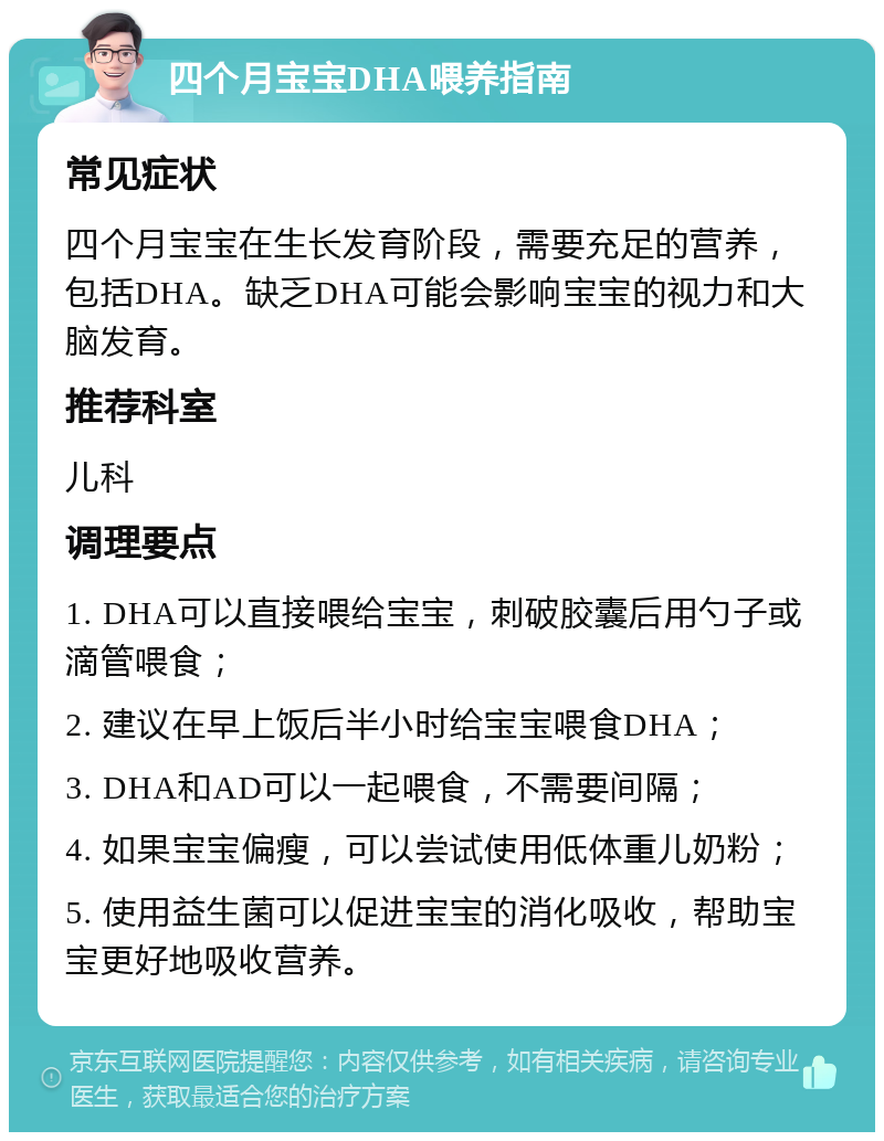 四个月宝宝DHA喂养指南 常见症状 四个月宝宝在生长发育阶段，需要充足的营养，包括DHA。缺乏DHA可能会影响宝宝的视力和大脑发育。 推荐科室 儿科 调理要点 1. DHA可以直接喂给宝宝，刺破胶囊后用勺子或滴管喂食； 2. 建议在早上饭后半小时给宝宝喂食DHA； 3. DHA和AD可以一起喂食，不需要间隔； 4. 如果宝宝偏瘦，可以尝试使用低体重儿奶粉； 5. 使用益生菌可以促进宝宝的消化吸收，帮助宝宝更好地吸收营养。