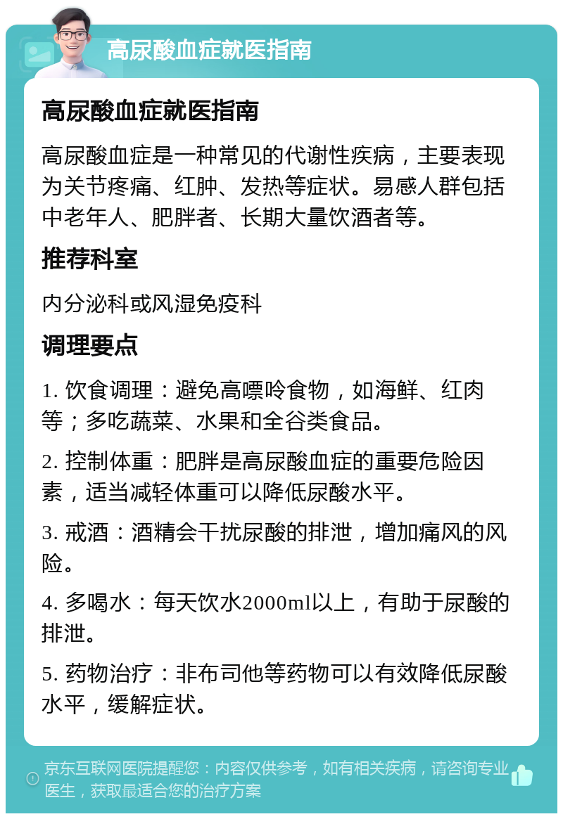 高尿酸血症就医指南 高尿酸血症就医指南 高尿酸血症是一种常见的代谢性疾病，主要表现为关节疼痛、红肿、发热等症状。易感人群包括中老年人、肥胖者、长期大量饮酒者等。 推荐科室 内分泌科或风湿免疫科 调理要点 1. 饮食调理：避免高嘌呤食物，如海鲜、红肉等；多吃蔬菜、水果和全谷类食品。 2. 控制体重：肥胖是高尿酸血症的重要危险因素，适当减轻体重可以降低尿酸水平。 3. 戒酒：酒精会干扰尿酸的排泄，增加痛风的风险。 4. 多喝水：每天饮水2000ml以上，有助于尿酸的排泄。 5. 药物治疗：非布司他等药物可以有效降低尿酸水平，缓解症状。