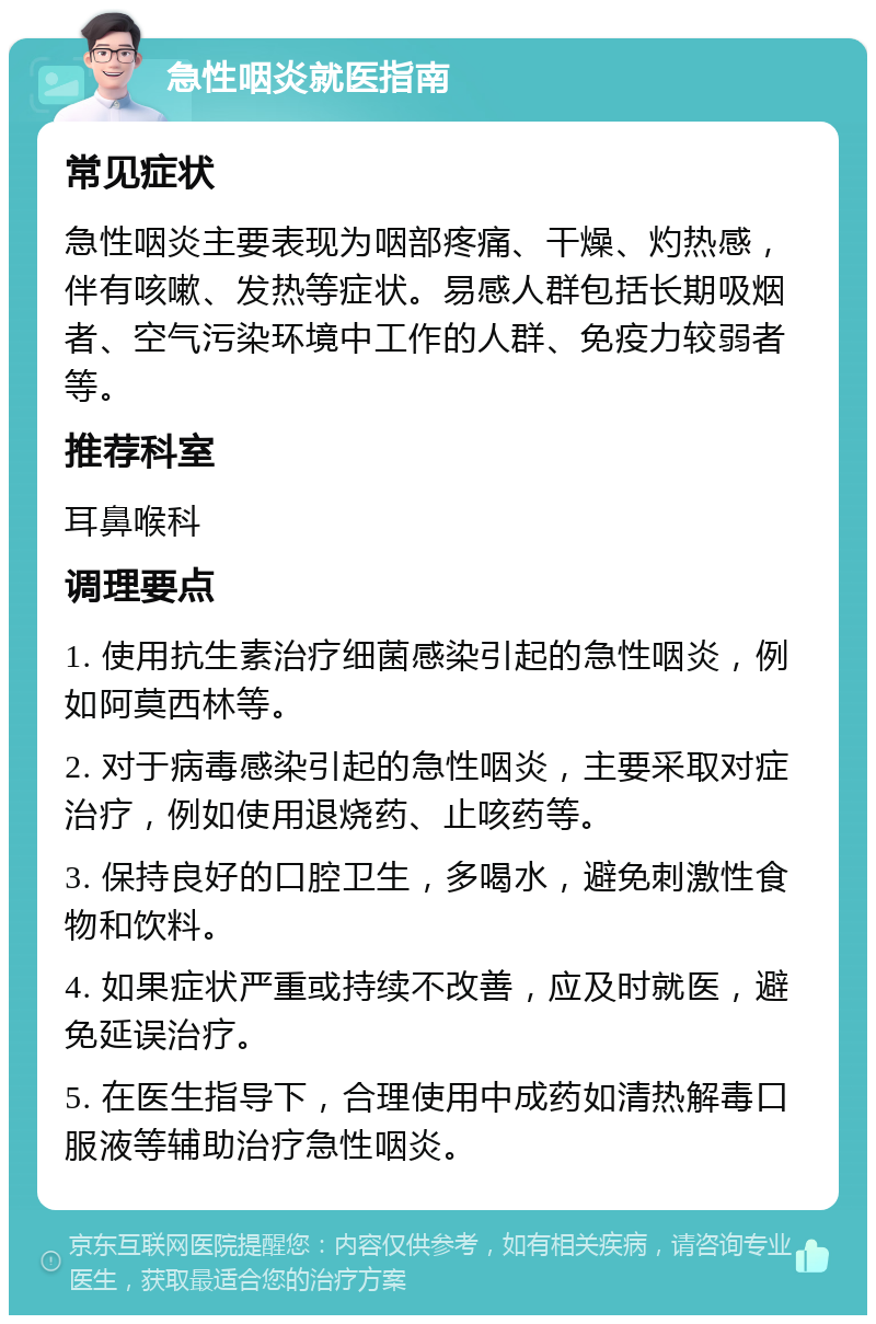 急性咽炎就医指南 常见症状 急性咽炎主要表现为咽部疼痛、干燥、灼热感，伴有咳嗽、发热等症状。易感人群包括长期吸烟者、空气污染环境中工作的人群、免疫力较弱者等。 推荐科室 耳鼻喉科 调理要点 1. 使用抗生素治疗细菌感染引起的急性咽炎，例如阿莫西林等。 2. 对于病毒感染引起的急性咽炎，主要采取对症治疗，例如使用退烧药、止咳药等。 3. 保持良好的口腔卫生，多喝水，避免刺激性食物和饮料。 4. 如果症状严重或持续不改善，应及时就医，避免延误治疗。 5. 在医生指导下，合理使用中成药如清热解毒口服液等辅助治疗急性咽炎。