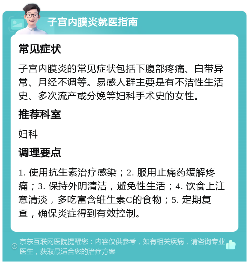 子宫内膜炎就医指南 常见症状 子宫内膜炎的常见症状包括下腹部疼痛、白带异常、月经不调等。易感人群主要是有不洁性生活史、多次流产或分娩等妇科手术史的女性。 推荐科室 妇科 调理要点 1. 使用抗生素治疗感染；2. 服用止痛药缓解疼痛；3. 保持外阴清洁，避免性生活；4. 饮食上注意清淡，多吃富含维生素C的食物；5. 定期复查，确保炎症得到有效控制。