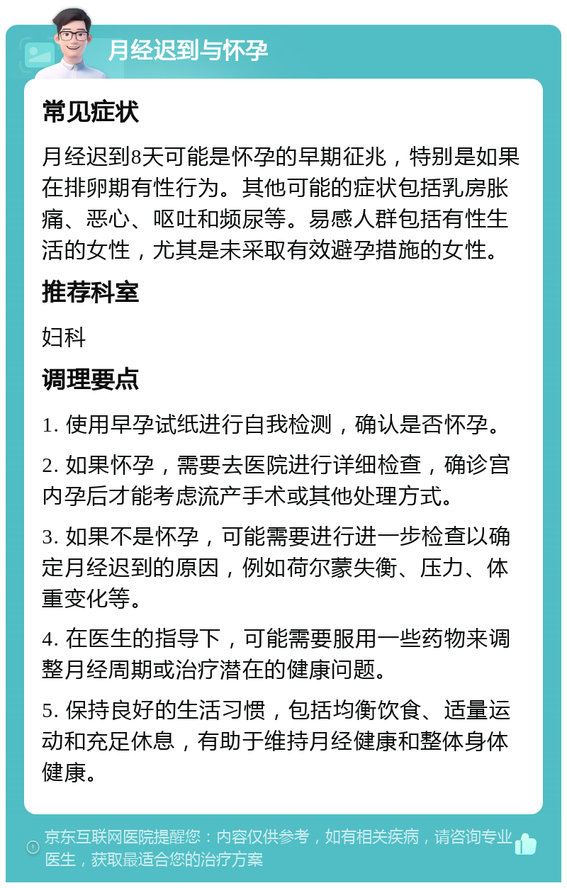 月经迟到与怀孕 常见症状 月经迟到8天可能是怀孕的早期征兆，特别是如果在排卵期有性行为。其他可能的症状包括乳房胀痛、恶心、呕吐和频尿等。易感人群包括有性生活的女性，尤其是未采取有效避孕措施的女性。 推荐科室 妇科 调理要点 1. 使用早孕试纸进行自我检测，确认是否怀孕。 2. 如果怀孕，需要去医院进行详细检查，确诊宫内孕后才能考虑流产手术或其他处理方式。 3. 如果不是怀孕，可能需要进行进一步检查以确定月经迟到的原因，例如荷尔蒙失衡、压力、体重变化等。 4. 在医生的指导下，可能需要服用一些药物来调整月经周期或治疗潜在的健康问题。 5. 保持良好的生活习惯，包括均衡饮食、适量运动和充足休息，有助于维持月经健康和整体身体健康。