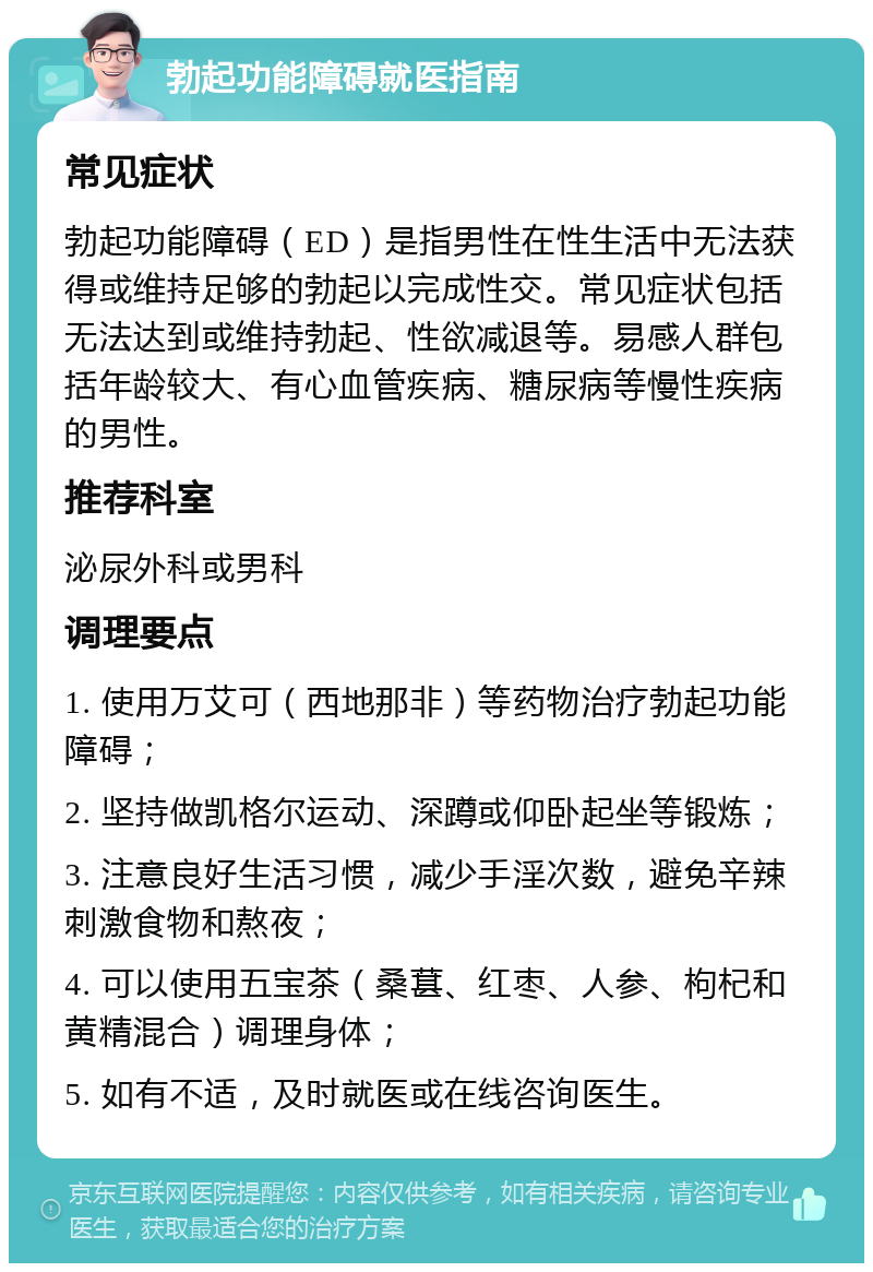 勃起功能障碍就医指南 常见症状 勃起功能障碍（ED）是指男性在性生活中无法获得或维持足够的勃起以完成性交。常见症状包括无法达到或维持勃起、性欲减退等。易感人群包括年龄较大、有心血管疾病、糖尿病等慢性疾病的男性。 推荐科室 泌尿外科或男科 调理要点 1. 使用万艾可（西地那非）等药物治疗勃起功能障碍； 2. 坚持做凯格尔运动、深蹲或仰卧起坐等锻炼； 3. 注意良好生活习惯，减少手淫次数，避免辛辣刺激食物和熬夜； 4. 可以使用五宝茶（桑葚、红枣、人参、枸杞和黄精混合）调理身体； 5. 如有不适，及时就医或在线咨询医生。