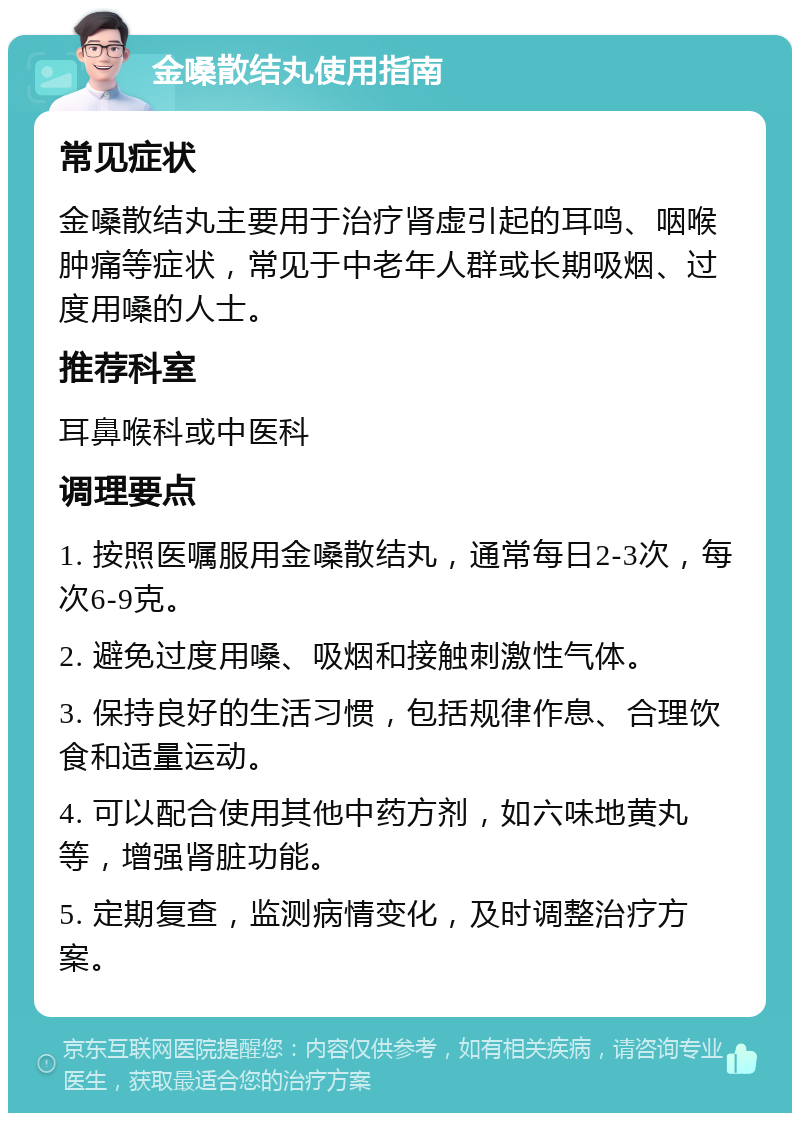 金嗓散结丸使用指南 常见症状 金嗓散结丸主要用于治疗肾虚引起的耳鸣、咽喉肿痛等症状，常见于中老年人群或长期吸烟、过度用嗓的人士。 推荐科室 耳鼻喉科或中医科 调理要点 1. 按照医嘱服用金嗓散结丸，通常每日2-3次，每次6-9克。 2. 避免过度用嗓、吸烟和接触刺激性气体。 3. 保持良好的生活习惯，包括规律作息、合理饮食和适量运动。 4. 可以配合使用其他中药方剂，如六味地黄丸等，增强肾脏功能。 5. 定期复查，监测病情变化，及时调整治疗方案。