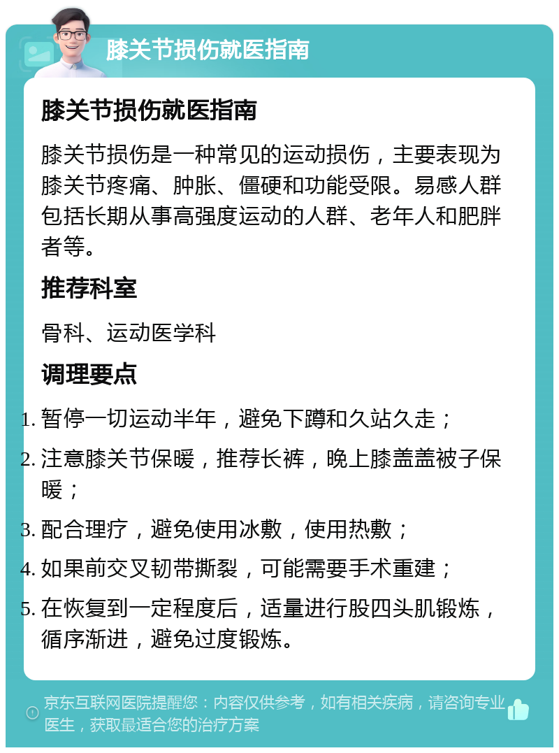 膝关节损伤就医指南 膝关节损伤就医指南 膝关节损伤是一种常见的运动损伤，主要表现为膝关节疼痛、肿胀、僵硬和功能受限。易感人群包括长期从事高强度运动的人群、老年人和肥胖者等。 推荐科室 骨科、运动医学科 调理要点 暂停一切运动半年，避免下蹲和久站久走； 注意膝关节保暖，推荐长裤，晚上膝盖盖被子保暖； 配合理疗，避免使用冰敷，使用热敷； 如果前交叉韧带撕裂，可能需要手术重建； 在恢复到一定程度后，适量进行股四头肌锻炼，循序渐进，避免过度锻炼。