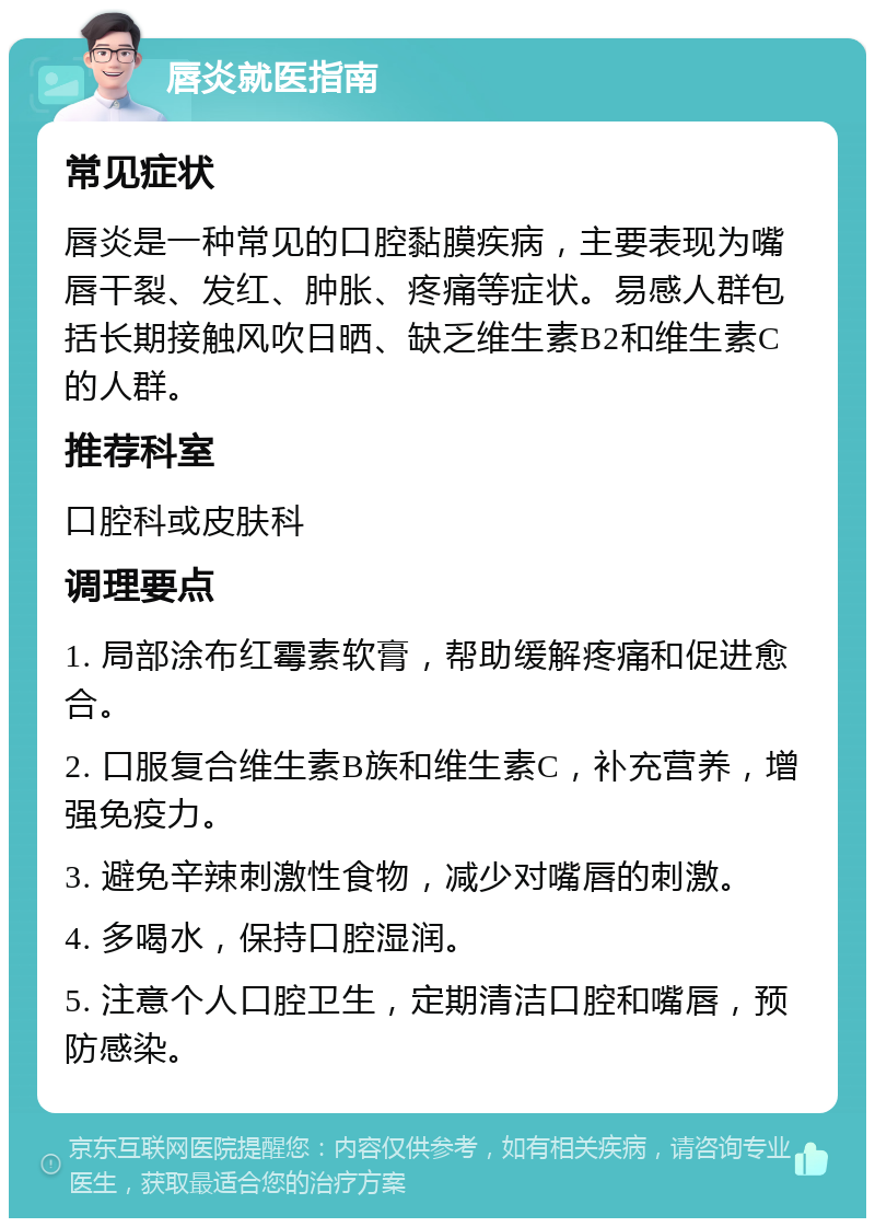 唇炎就医指南 常见症状 唇炎是一种常见的口腔黏膜疾病，主要表现为嘴唇干裂、发红、肿胀、疼痛等症状。易感人群包括长期接触风吹日晒、缺乏维生素B2和维生素C的人群。 推荐科室 口腔科或皮肤科 调理要点 1. 局部涂布红霉素软膏，帮助缓解疼痛和促进愈合。 2. 口服复合维生素B族和维生素C，补充营养，增强免疫力。 3. 避免辛辣刺激性食物，减少对嘴唇的刺激。 4. 多喝水，保持口腔湿润。 5. 注意个人口腔卫生，定期清洁口腔和嘴唇，预防感染。