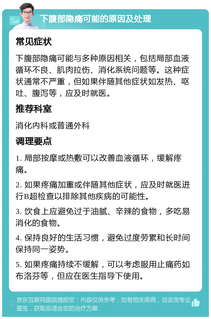 下腹部隐痛可能的原因及处理 常见症状 下腹部隐痛可能与多种原因相关，包括局部血液循环不良、肌肉拉伤、消化系统问题等。这种症状通常不严重，但如果伴随其他症状如发热、呕吐、腹泻等，应及时就医。 推荐科室 消化内科或普通外科 调理要点 1. 局部按摩或热敷可以改善血液循环，缓解疼痛。 2. 如果疼痛加重或伴随其他症状，应及时就医进行B超检查以排除其他疾病的可能性。 3. 饮食上应避免过于油腻、辛辣的食物，多吃易消化的食物。 4. 保持良好的生活习惯，避免过度劳累和长时间保持同一姿势。 5. 如果疼痛持续不缓解，可以考虑服用止痛药如布洛芬等，但应在医生指导下使用。