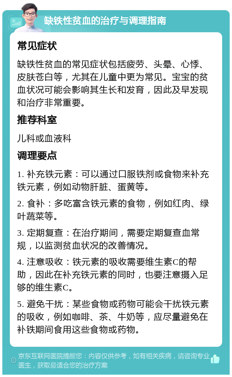 缺铁性贫血的治疗与调理指南 常见症状 缺铁性贫血的常见症状包括疲劳、头晕、心悸、皮肤苍白等，尤其在儿童中更为常见。宝宝的贫血状况可能会影响其生长和发育，因此及早发现和治疗非常重要。 推荐科室 儿科或血液科 调理要点 1. 补充铁元素：可以通过口服铁剂或食物来补充铁元素，例如动物肝脏、蛋黄等。 2. 食补：多吃富含铁元素的食物，例如红肉、绿叶蔬菜等。 3. 定期复查：在治疗期间，需要定期复查血常规，以监测贫血状况的改善情况。 4. 注意吸收：铁元素的吸收需要维生素C的帮助，因此在补充铁元素的同时，也要注意摄入足够的维生素C。 5. 避免干扰：某些食物或药物可能会干扰铁元素的吸收，例如咖啡、茶、牛奶等，应尽量避免在补铁期间食用这些食物或药物。