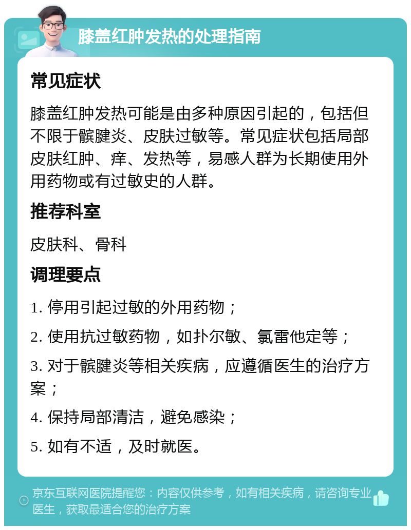 膝盖红肿发热的处理指南 常见症状 膝盖红肿发热可能是由多种原因引起的，包括但不限于髌腱炎、皮肤过敏等。常见症状包括局部皮肤红肿、痒、发热等，易感人群为长期使用外用药物或有过敏史的人群。 推荐科室 皮肤科、骨科 调理要点 1. 停用引起过敏的外用药物； 2. 使用抗过敏药物，如扑尔敏、氯雷他定等； 3. 对于髌腱炎等相关疾病，应遵循医生的治疗方案； 4. 保持局部清洁，避免感染； 5. 如有不适，及时就医。