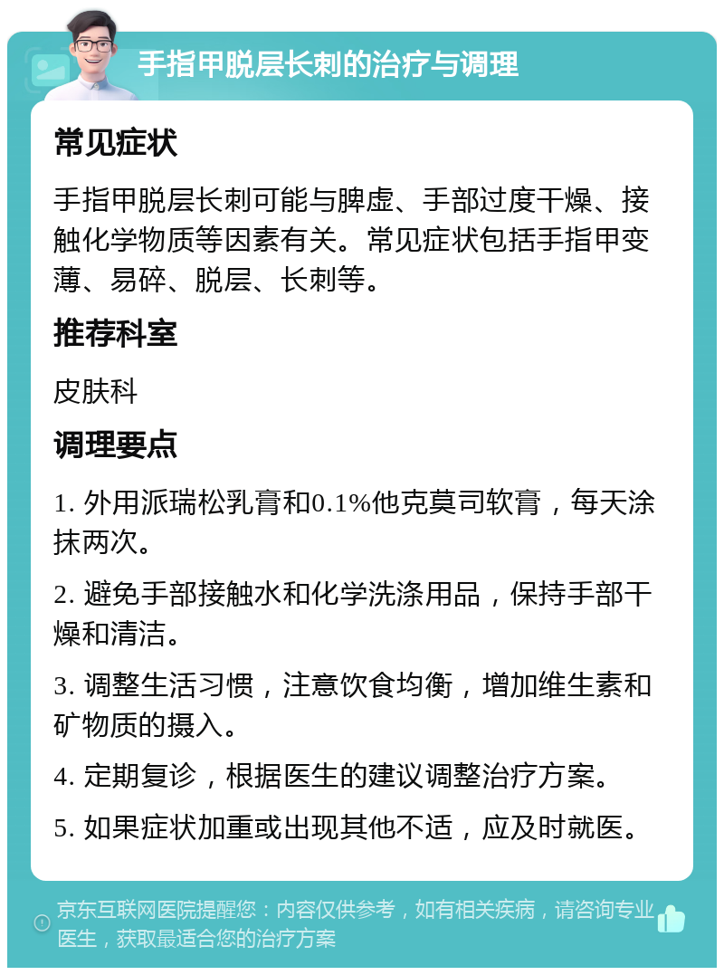 手指甲脱层长刺的治疗与调理 常见症状 手指甲脱层长刺可能与脾虚、手部过度干燥、接触化学物质等因素有关。常见症状包括手指甲变薄、易碎、脱层、长刺等。 推荐科室 皮肤科 调理要点 1. 外用派瑞松乳膏和0.1%他克莫司软膏，每天涂抹两次。 2. 避免手部接触水和化学洗涤用品，保持手部干燥和清洁。 3. 调整生活习惯，注意饮食均衡，增加维生素和矿物质的摄入。 4. 定期复诊，根据医生的建议调整治疗方案。 5. 如果症状加重或出现其他不适，应及时就医。