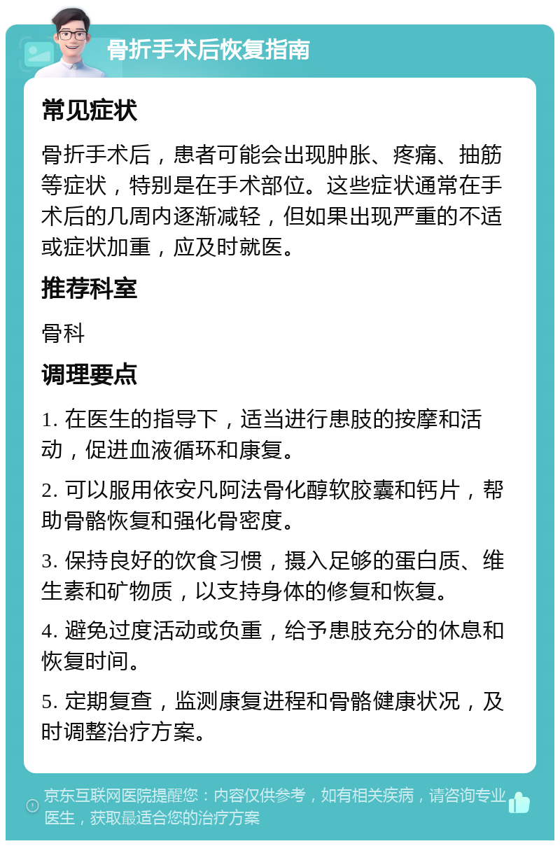 骨折手术后恢复指南 常见症状 骨折手术后，患者可能会出现肿胀、疼痛、抽筋等症状，特别是在手术部位。这些症状通常在手术后的几周内逐渐减轻，但如果出现严重的不适或症状加重，应及时就医。 推荐科室 骨科 调理要点 1. 在医生的指导下，适当进行患肢的按摩和活动，促进血液循环和康复。 2. 可以服用依安凡阿法骨化醇软胶囊和钙片，帮助骨骼恢复和强化骨密度。 3. 保持良好的饮食习惯，摄入足够的蛋白质、维生素和矿物质，以支持身体的修复和恢复。 4. 避免过度活动或负重，给予患肢充分的休息和恢复时间。 5. 定期复查，监测康复进程和骨骼健康状况，及时调整治疗方案。