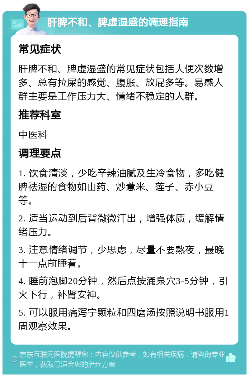 肝脾不和、脾虚湿盛的调理指南 常见症状 肝脾不和、脾虚湿盛的常见症状包括大便次数增多、总有拉屎的感觉、腹胀、放屁多等。易感人群主要是工作压力大、情绪不稳定的人群。 推荐科室 中医科 调理要点 1. 饮食清淡，少吃辛辣油腻及生冷食物，多吃健脾祛湿的食物如山药、炒薏米、莲子、赤小豆等。 2. 适当运动到后背微微汗出，增强体质，缓解情绪压力。 3. 注意情绪调节，少思虑，尽量不要熬夜，最晚十一点前睡着。 4. 睡前泡脚20分钟，然后点按涌泉穴3-5分钟，引火下行，补肾安神。 5. 可以服用痛泻宁颗粒和四磨汤按照说明书服用1周观察效果。