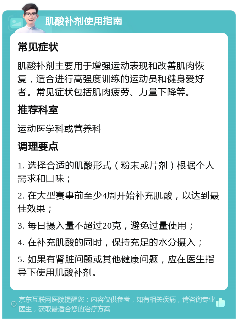 肌酸补剂使用指南 常见症状 肌酸补剂主要用于增强运动表现和改善肌肉恢复，适合进行高强度训练的运动员和健身爱好者。常见症状包括肌肉疲劳、力量下降等。 推荐科室 运动医学科或营养科 调理要点 1. 选择合适的肌酸形式（粉末或片剂）根据个人需求和口味； 2. 在大型赛事前至少4周开始补充肌酸，以达到最佳效果； 3. 每日摄入量不超过20克，避免过量使用； 4. 在补充肌酸的同时，保持充足的水分摄入； 5. 如果有肾脏问题或其他健康问题，应在医生指导下使用肌酸补剂。