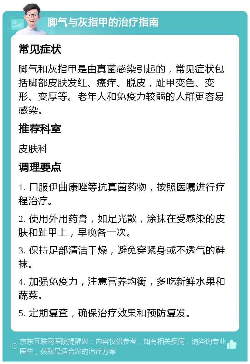 脚气与灰指甲的治疗指南 常见症状 脚气和灰指甲是由真菌感染引起的，常见症状包括脚部皮肤发红、瘙痒、脱皮，趾甲变色、变形、变厚等。老年人和免疫力较弱的人群更容易感染。 推荐科室 皮肤科 调理要点 1. 口服伊曲康唑等抗真菌药物，按照医嘱进行疗程治疗。 2. 使用外用药膏，如足光散，涂抹在受感染的皮肤和趾甲上，早晚各一次。 3. 保持足部清洁干燥，避免穿紧身或不透气的鞋袜。 4. 加强免疫力，注意营养均衡，多吃新鲜水果和蔬菜。 5. 定期复查，确保治疗效果和预防复发。