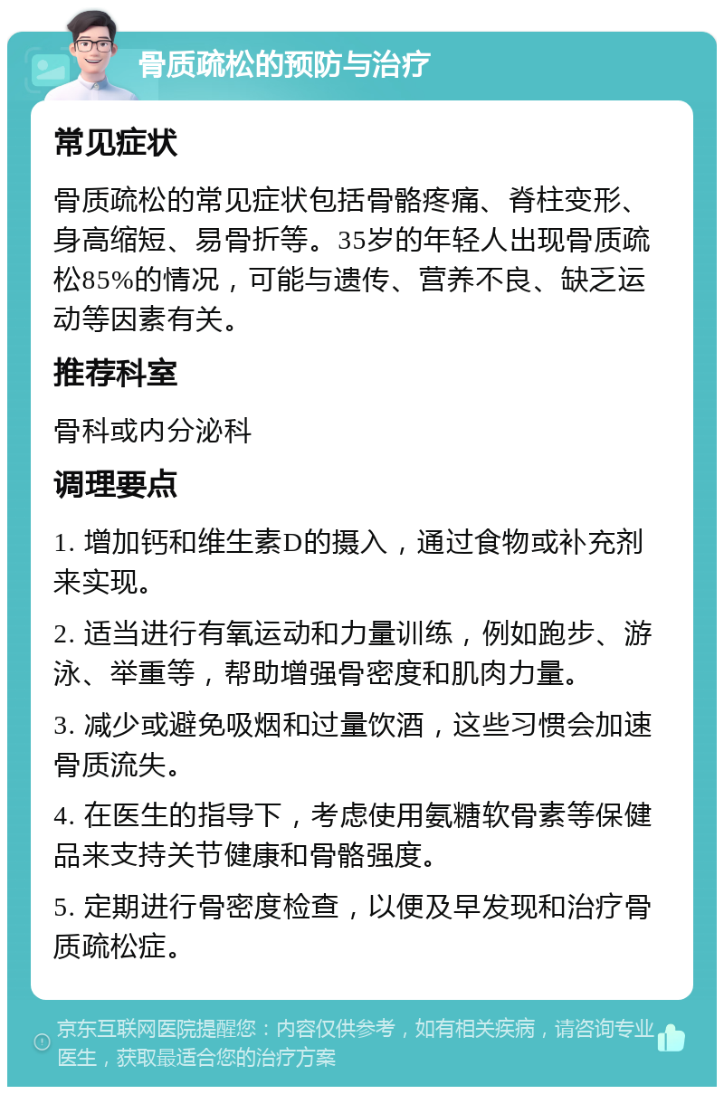 骨质疏松的预防与治疗 常见症状 骨质疏松的常见症状包括骨骼疼痛、脊柱变形、身高缩短、易骨折等。35岁的年轻人出现骨质疏松85%的情况，可能与遗传、营养不良、缺乏运动等因素有关。 推荐科室 骨科或内分泌科 调理要点 1. 增加钙和维生素D的摄入，通过食物或补充剂来实现。 2. 适当进行有氧运动和力量训练，例如跑步、游泳、举重等，帮助增强骨密度和肌肉力量。 3. 减少或避免吸烟和过量饮酒，这些习惯会加速骨质流失。 4. 在医生的指导下，考虑使用氨糖软骨素等保健品来支持关节健康和骨骼强度。 5. 定期进行骨密度检查，以便及早发现和治疗骨质疏松症。