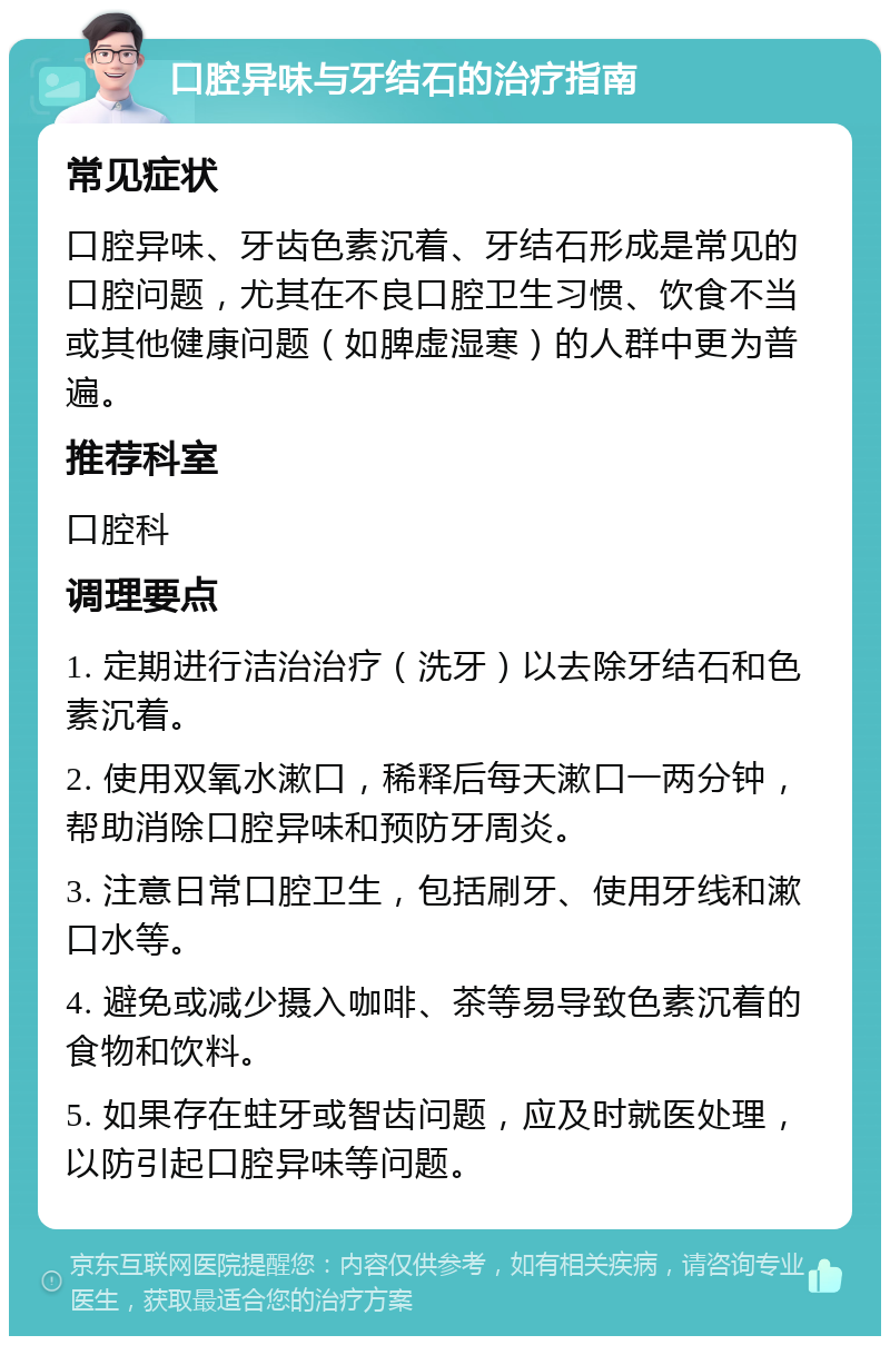 口腔异味与牙结石的治疗指南 常见症状 口腔异味、牙齿色素沉着、牙结石形成是常见的口腔问题，尤其在不良口腔卫生习惯、饮食不当或其他健康问题（如脾虚湿寒）的人群中更为普遍。 推荐科室 口腔科 调理要点 1. 定期进行洁治治疗（洗牙）以去除牙结石和色素沉着。 2. 使用双氧水漱口，稀释后每天漱口一两分钟，帮助消除口腔异味和预防牙周炎。 3. 注意日常口腔卫生，包括刷牙、使用牙线和漱口水等。 4. 避免或减少摄入咖啡、茶等易导致色素沉着的食物和饮料。 5. 如果存在蛀牙或智齿问题，应及时就医处理，以防引起口腔异味等问题。