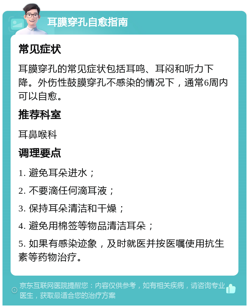 耳膜穿孔自愈指南 常见症状 耳膜穿孔的常见症状包括耳鸣、耳闷和听力下降。外伤性鼓膜穿孔不感染的情况下，通常6周内可以自愈。 推荐科室 耳鼻喉科 调理要点 1. 避免耳朵进水； 2. 不要滴任何滴耳液； 3. 保持耳朵清洁和干燥； 4. 避免用棉签等物品清洁耳朵； 5. 如果有感染迹象，及时就医并按医嘱使用抗生素等药物治疗。