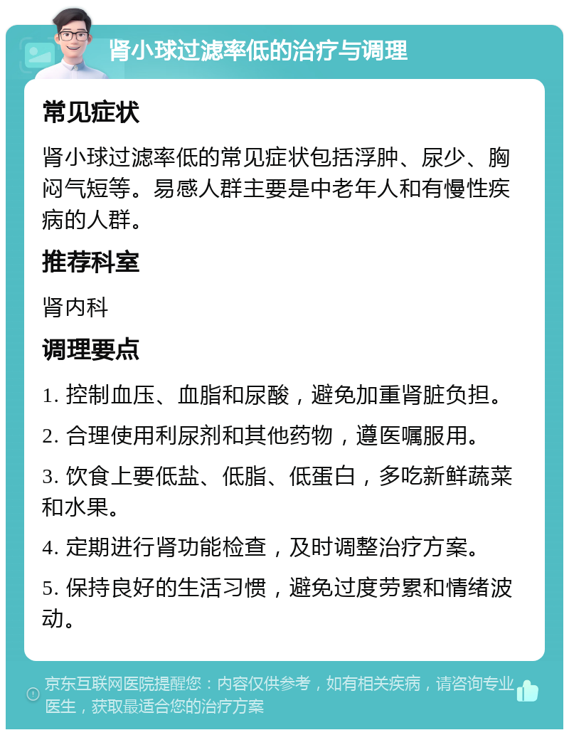 肾小球过滤率低的治疗与调理 常见症状 肾小球过滤率低的常见症状包括浮肿、尿少、胸闷气短等。易感人群主要是中老年人和有慢性疾病的人群。 推荐科室 肾内科 调理要点 1. 控制血压、血脂和尿酸，避免加重肾脏负担。 2. 合理使用利尿剂和其他药物，遵医嘱服用。 3. 饮食上要低盐、低脂、低蛋白，多吃新鲜蔬菜和水果。 4. 定期进行肾功能检查，及时调整治疗方案。 5. 保持良好的生活习惯，避免过度劳累和情绪波动。